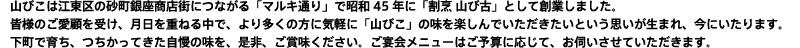 山びこは江東区の砂町銀座商店街につながる「マルキ通り」で昭和45年に「割烹 山び古」として創業しました。 皆様のご愛顧を受け、月日を重ねる中で、より多くの方に気軽に「山びこ」の味を楽しんでいただきたいという思いが生まれ、今にいたります。 下町で育ち、つちかってきた自慢の味を、是非、ご賞味ください。ご宴会メニューはご予算に応じて、お伺いさせていただきます。